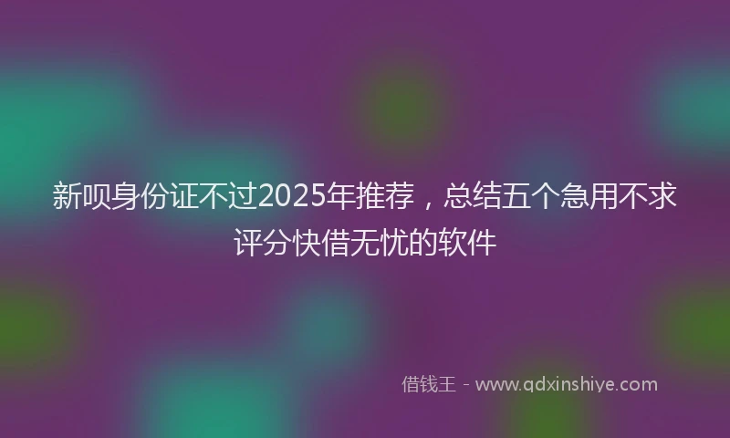新呗身份证不过2025年推荐，总结五个急用不求评分快借无忧的软件