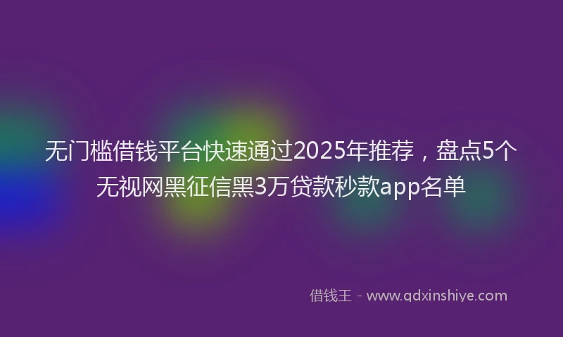 无门槛借钱平台快速通过2025年推荐，盘点5个无视网黑征信黑3万贷款秒款app名单