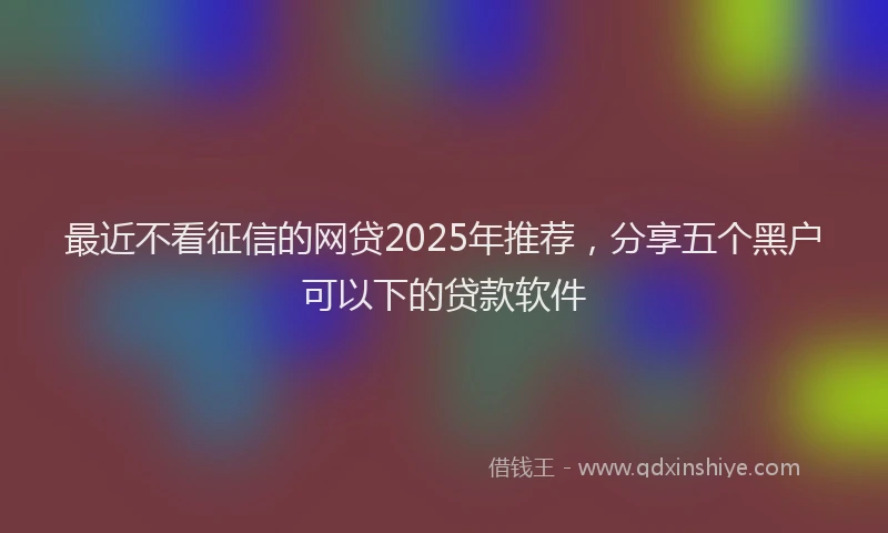 最近不看征信的网贷2025年推荐，分享五个黑户可以下的贷款软件