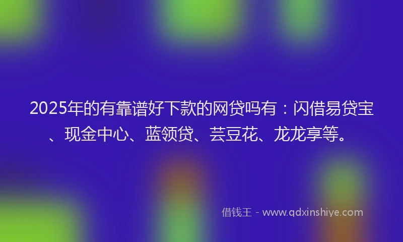 2025年的有靠谱好下款的网贷吗有：闪借易贷宝、现金中心、蓝领贷、芸豆花、龙龙享等。