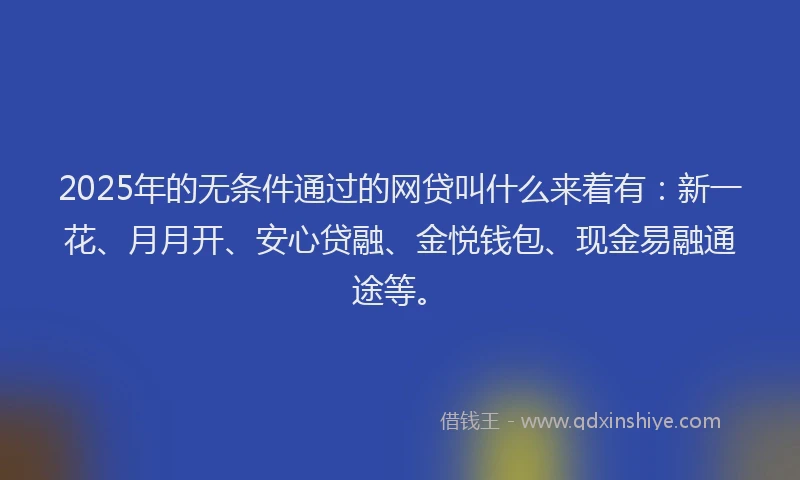 2025年的无条件通过的网贷叫什么来着有：新一花、月月开、安心贷融、金悦钱包、现金易融通途等。