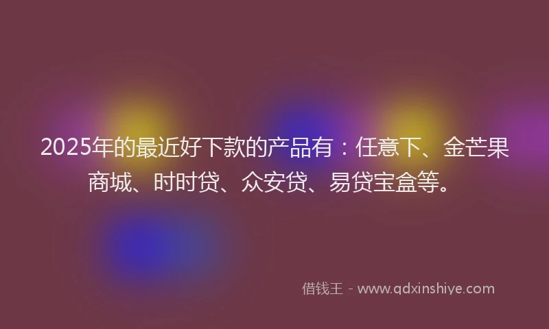 2025年的最近好下款的产品有：任意下、金芒果商城、时时贷、众安贷、易贷宝盒等。