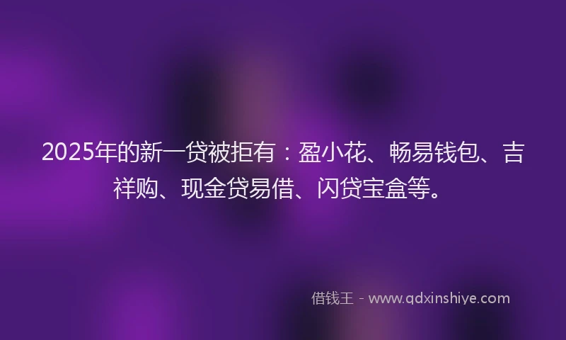2025年的新一贷被拒有：盈小花、畅易钱包、吉祥购、现金贷易借、闪贷宝盒等。