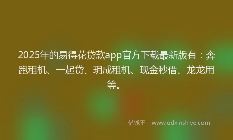 2025年的易得花贷款app官方下载最新版有：奔跑租机、一起贷、玥成租机、现金秒借、龙龙用等。