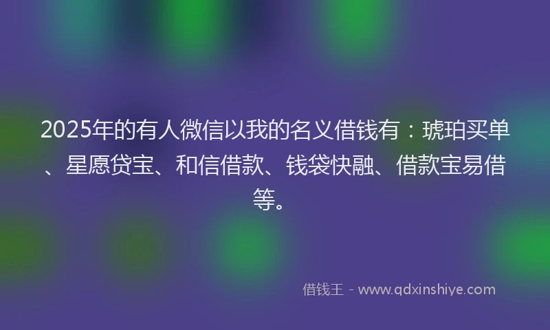 2025年的有人微信以我的名义借钱有：琥珀买单、星愿贷宝、和信借款、钱袋快融、借款宝易借等。