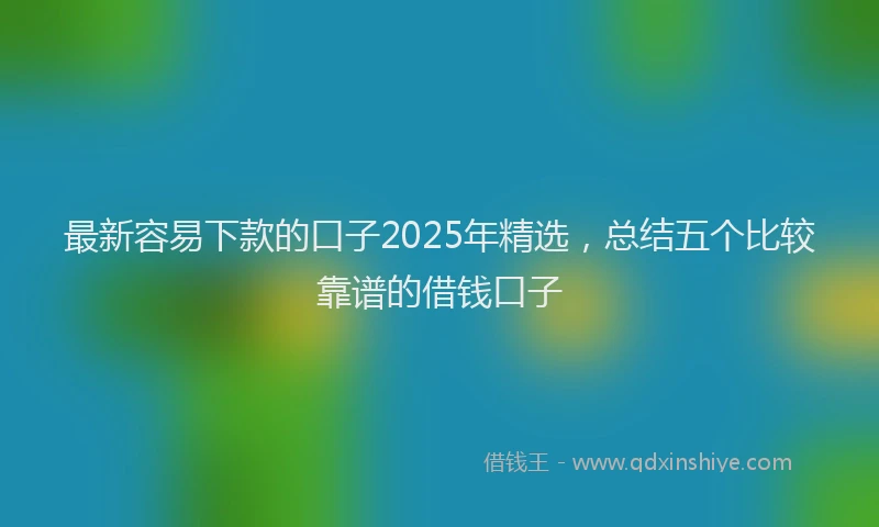 最新容易下款的口子2025年精选，总结五个比较靠谱的借钱口子