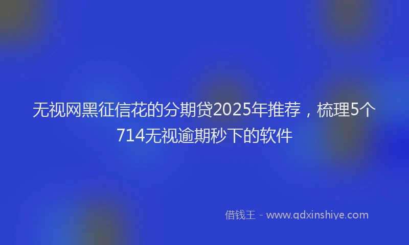 无视网黑征信花的分期贷2025年推荐，梳理5个714无视逾期秒下的软件