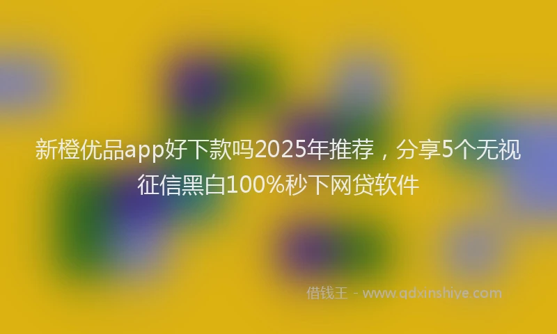新橙优品app好下款吗2025年推荐，分享5个无视征信黑白100%秒下网贷软件