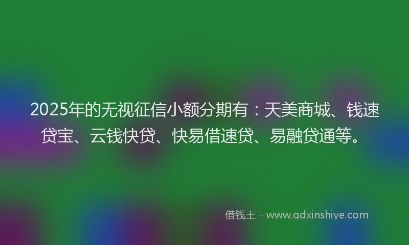 2025年的无视征信小额分期有：天美商城、钱速贷宝、云钱快贷、快易借速贷、易融贷通等。