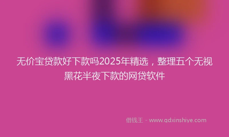 无价宝贷款好下款吗2025年精选，整理五个无视黑花半夜下款的网贷软件
