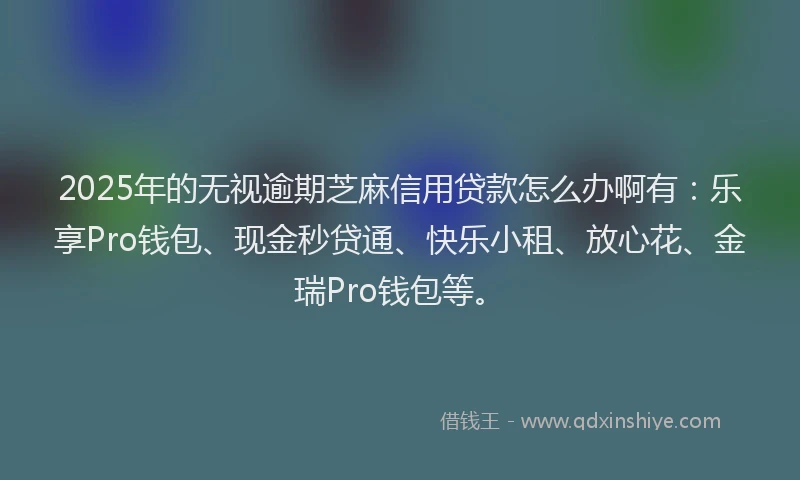 2025年的无视逾期芝麻信用贷款怎么办啊有：乐享Pro钱包、现金秒贷通、快乐小租、放心花、金瑞Pro钱包等。