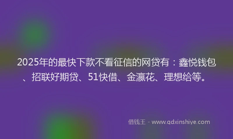 2025年的最快下款不看征信的网贷有：鑫悦钱包、招联好期贷、51快借、金瀛花、理想给等。