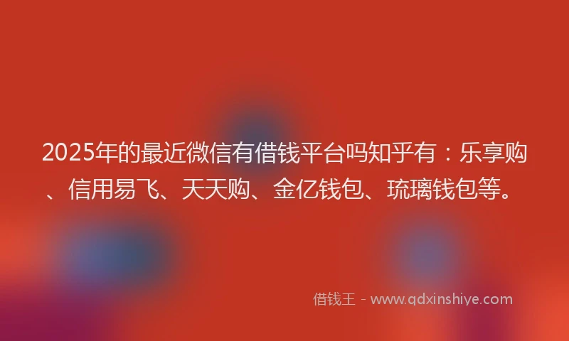 2025年的最近微信有借钱平台吗知乎有：乐享购、信用易飞、天天购、金亿钱包、琉璃钱包等。
