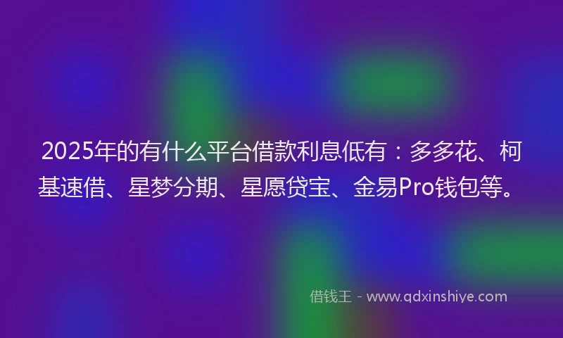 2025年的有什么平台借款利息低有：多多花、柯基速借、星梦分期、星愿贷宝、金易Pro钱包等。