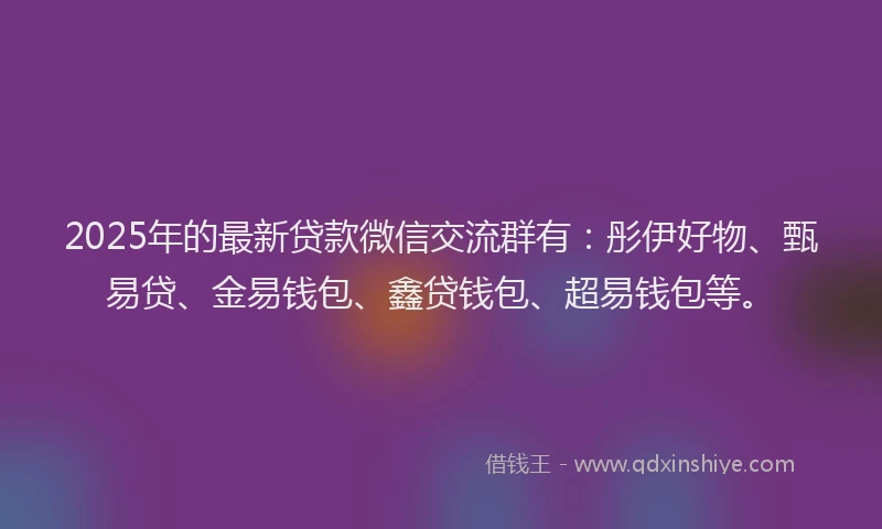 2025年的最新贷款微信交流群有：彤伊好物、甄易贷、金易钱包、鑫贷钱包、超易钱包等。