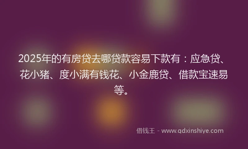 2025年的有房贷去哪贷款容易下款有：应急贷、花小猪、度小满有钱花、小金鹿贷、借款宝速易等。
