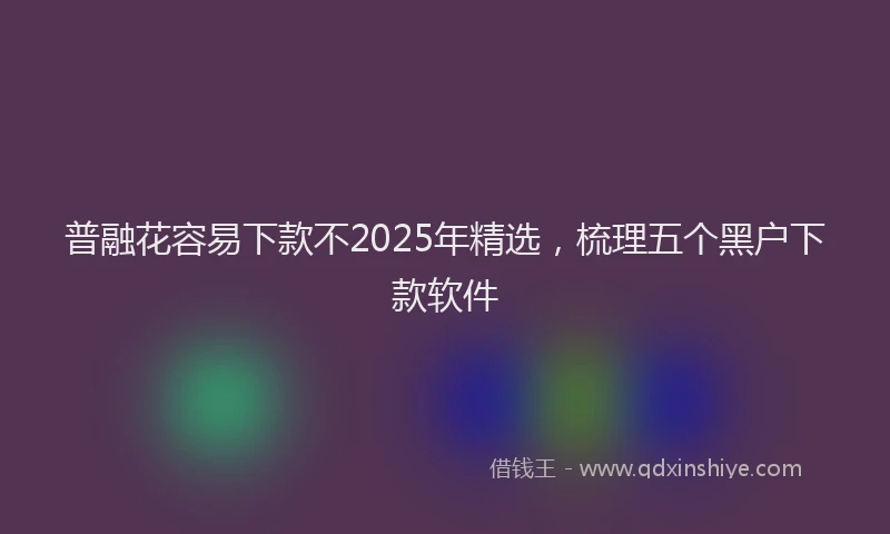普融花容易下款不2025年精选，梳理五个黑户下款软件