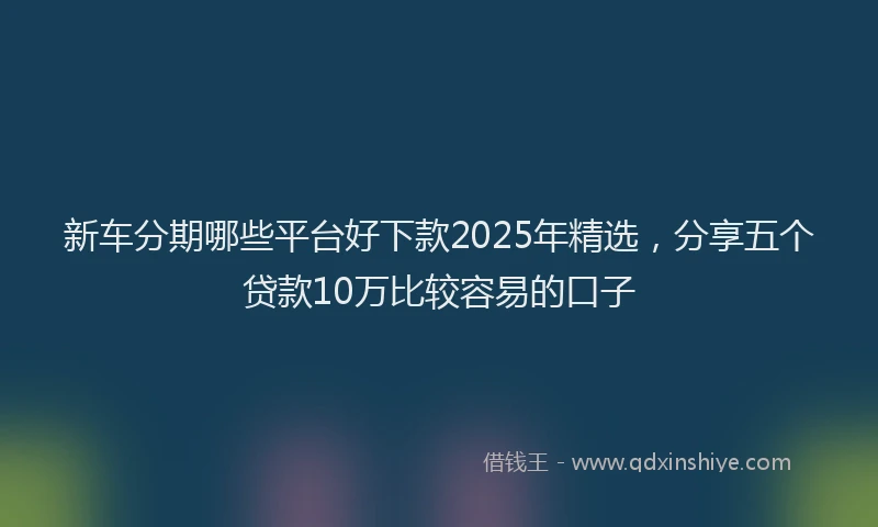 新车分期哪些平台好下款2025年精选，分享五个贷款10万比较容易的口子