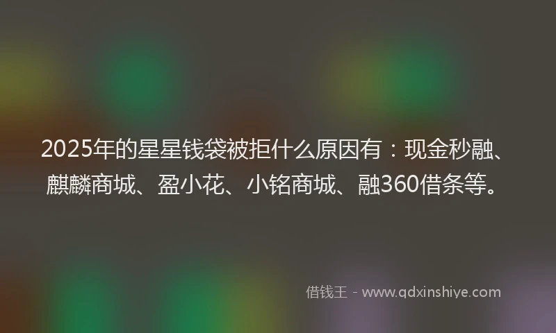 2025年的星星钱袋被拒什么原因有：现金秒融、麒麟商城、盈小花、小铭商城、融360借条等。