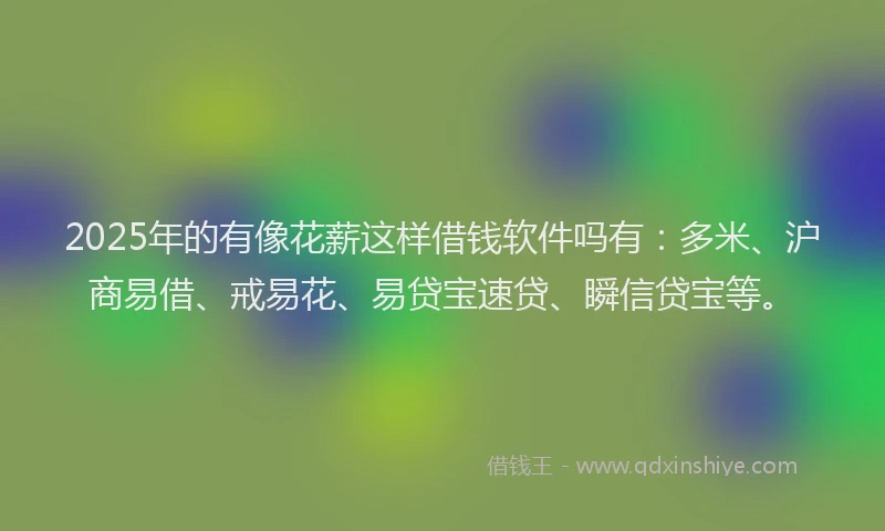 2025年的有像花薪这样借钱软件吗有：多米、沪商易借、戒易花、易贷宝速贷、瞬信贷宝等。