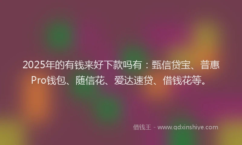 2025年的有钱来好下款吗有：甄信贷宝、普惠Pro钱包、随信花、爱达速贷、借钱花等。