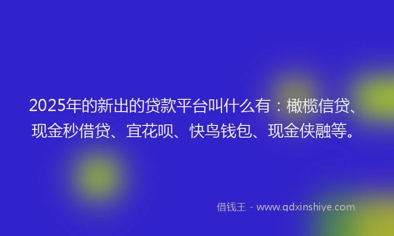 2025年的新出的贷款平台叫什么有：橄榄信贷、现金秒借贷、宜花呗、快鸟钱包、现金侠融等。