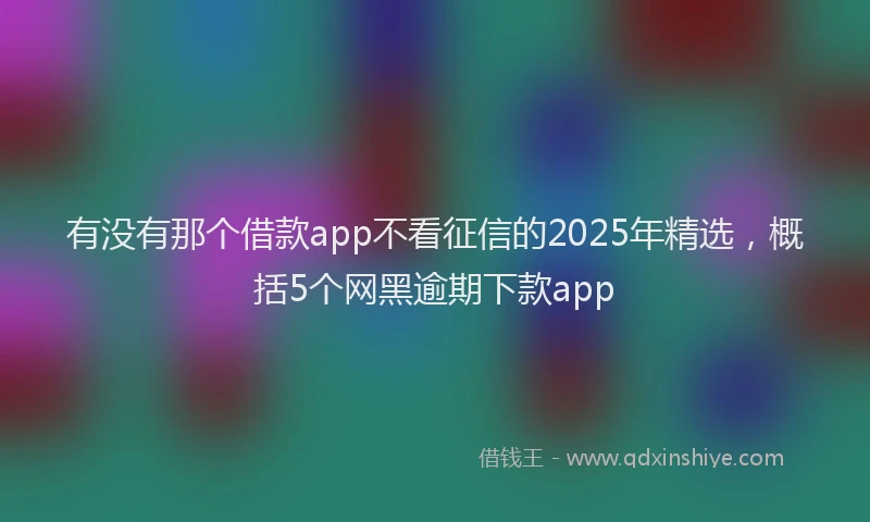 有没有那个借款app不看征信的2025年精选，概括5个网黑逾期下款app