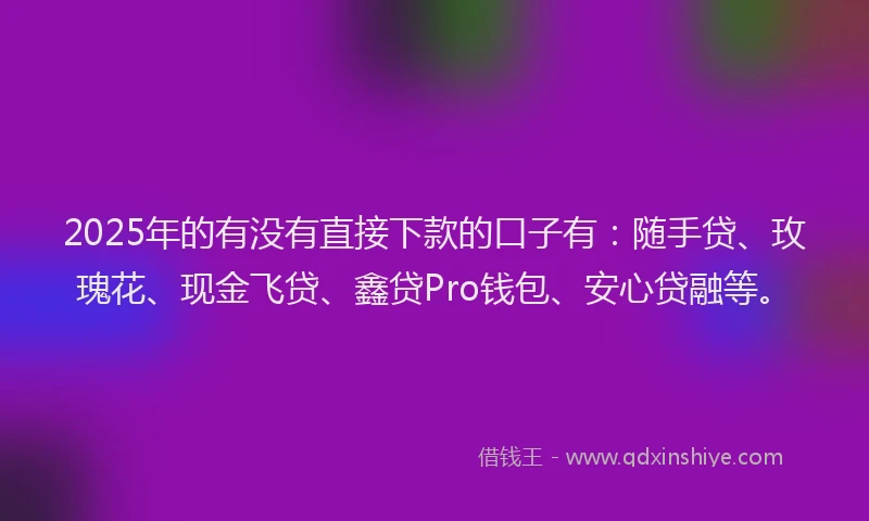 2025年的有没有直接下款的口子有：随手贷、玫瑰花、现金飞贷、鑫贷Pro钱包、安心贷融等。