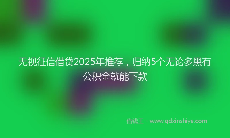 无视征信借贷2025年推荐，归纳5个无论多黑有公积金就能下款