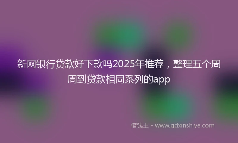 新网银行贷款好下款吗2025年推荐，整理五个周周到贷款相同系列的app