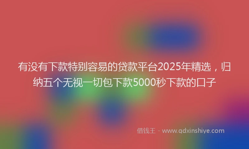 有没有下款特别容易的贷款平台2025年精选，归纳五个无视一切包下款5000秒下款的口子
