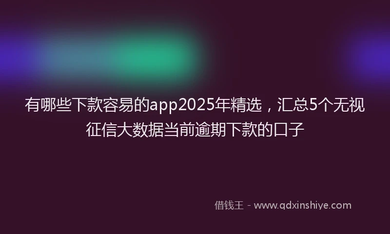 有哪些下款容易的app2025年精选，汇总5个无视征信大数据当前逾期下款的口子