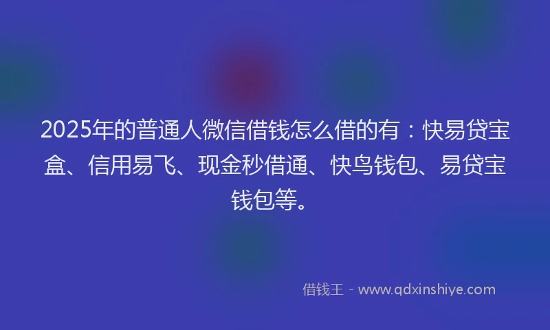 2025年的普通人微信借钱怎么借的有：快易贷宝盒、信用易飞、现金秒借通、快鸟钱包、易贷宝钱包等。