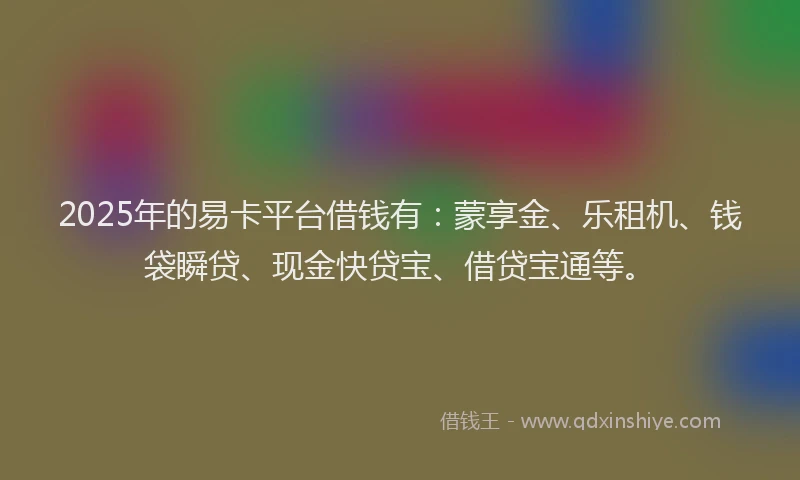 2025年的易卡平台借钱有：蒙享金、乐租机、钱袋瞬贷、现金快贷宝、借贷宝通等。