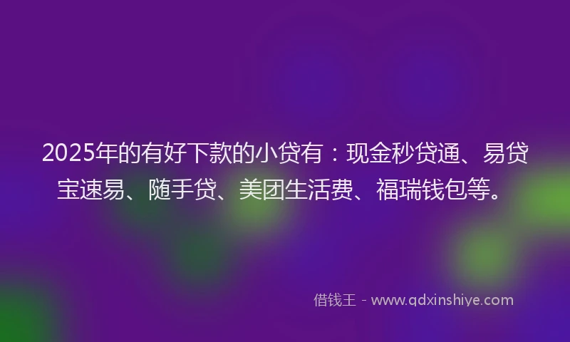 2025年的有好下款的小贷有：现金秒贷通、易贷宝速易、随手贷、美团生活费、福瑞钱包等。