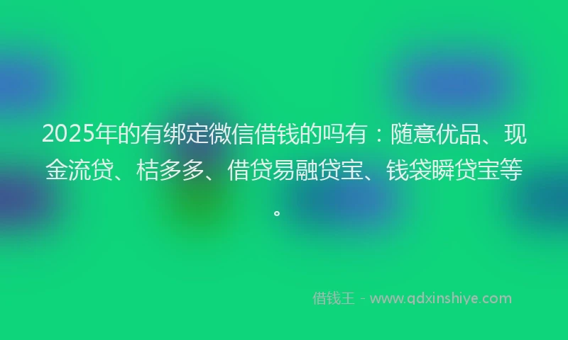 2025年的有绑定微信借钱的吗有：随意优品、现金流贷、桔多多、借贷易融贷宝、钱袋瞬贷宝等。