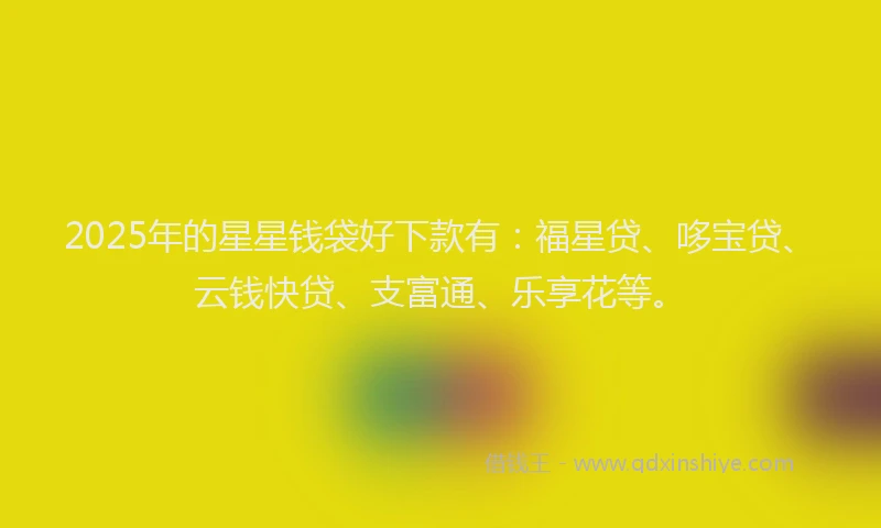 2025年的星星钱袋好下款有：福星贷、哆宝贷、云钱快贷、支富通、乐享花等。