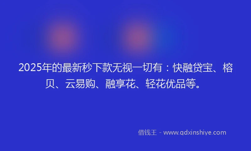 2025年的最新秒下款无视一切有：快融贷宝、榕贝、云易购、融享花、轻花优品等。