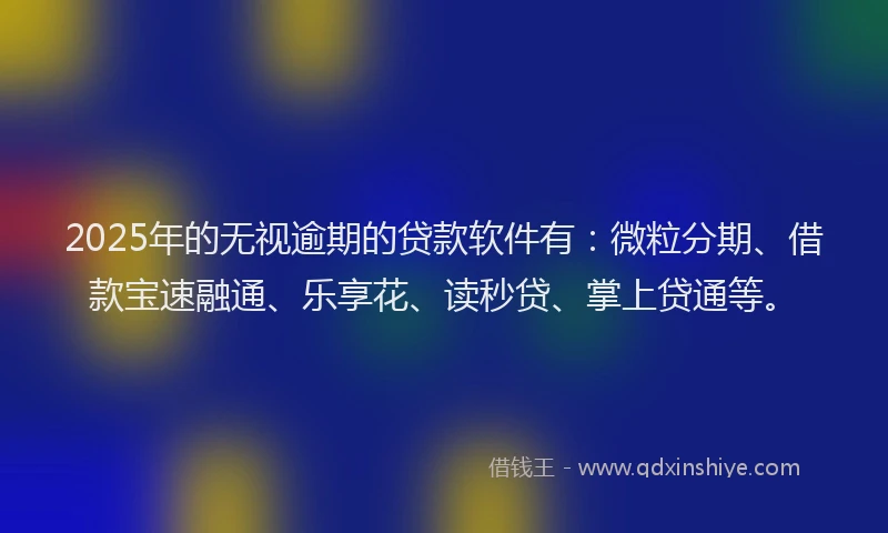 2025年的无视逾期的贷款软件有：微粒分期、借款宝速融通、乐享花、读秒贷、掌上贷通等。