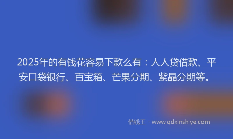 2025年的有钱花容易下款么有：人人贷借款、平安口袋银行、百宝箱、芒果分期、紫晶分期等。