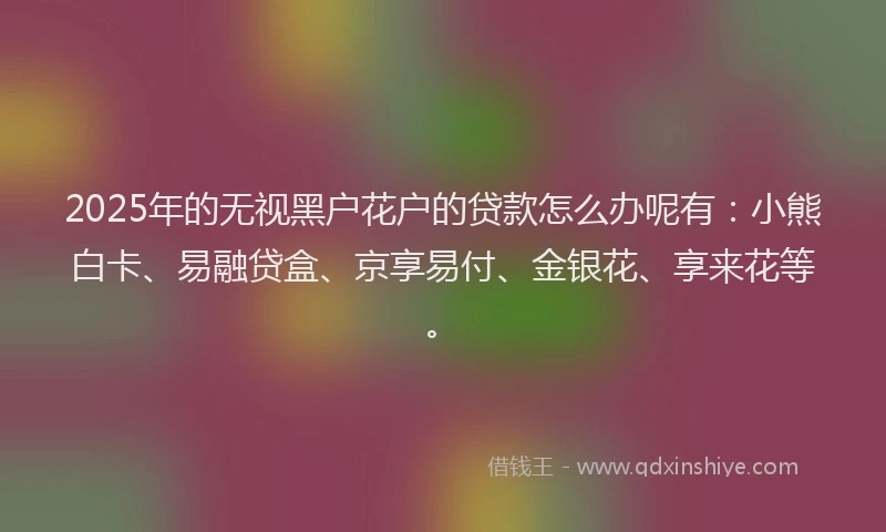2025年的无视黑户花户的贷款怎么办呢有：小熊白卡、易融贷盒、京享易付、金银花、享来花等。