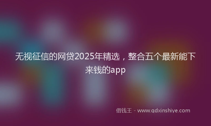 无视征信的网贷2025年精选，整合五个最新能下来钱的app