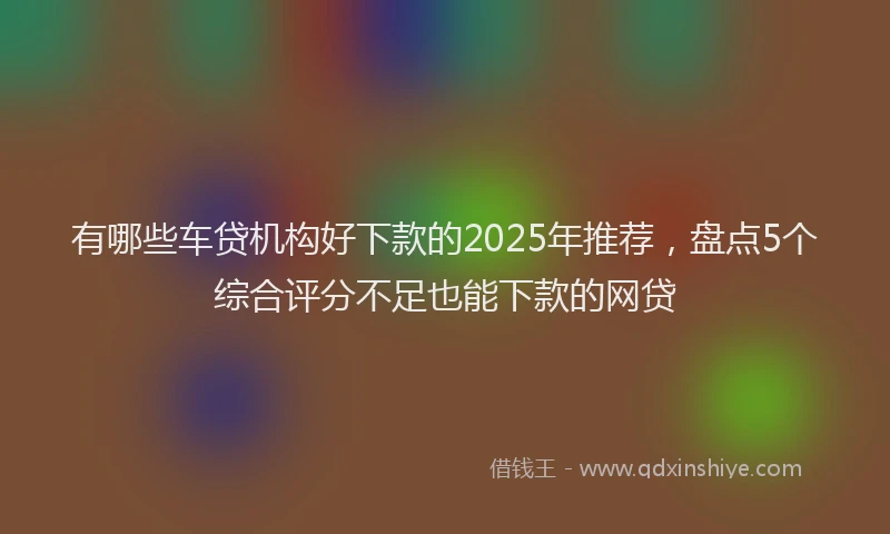 有哪些车贷机构好下款的2025年推荐，盘点5个综合评分不足也能下款的网贷