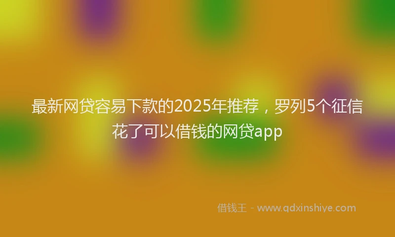 最新网贷容易下款的2025年推荐，罗列5个征信花了可以借钱的网贷app