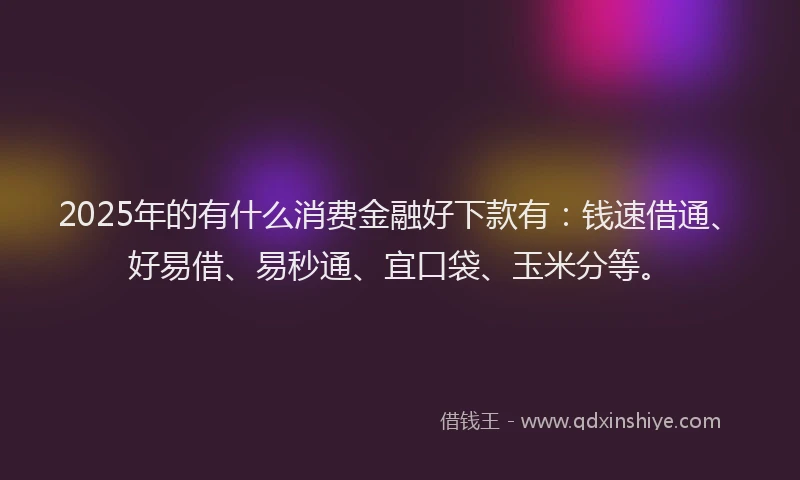 2025年的有什么消费金融好下款有：钱速借通、好易借、易秒通、宜口袋、玉米分等。