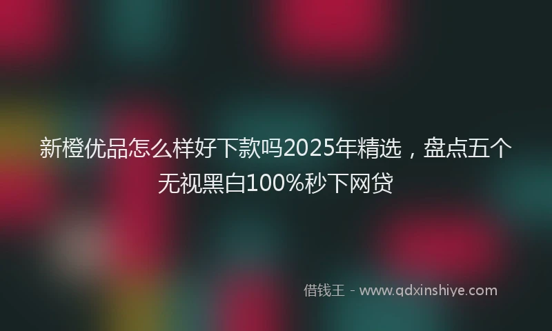 新橙优品怎么样好下款吗2025年精选，盘点五个无视黑白100%秒下网贷