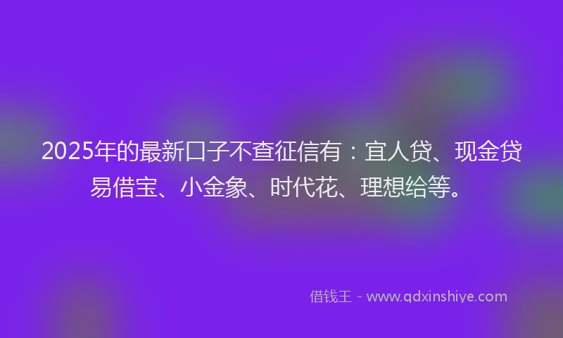 2025年的最新口子不查征信有：宜人贷、现金贷易借宝、小金象、时代花、理想给等。