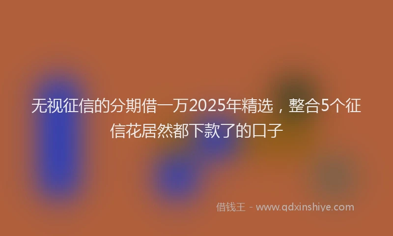 无视征信的分期借一万2025年精选，整合5个征信花居然都下款了的口子