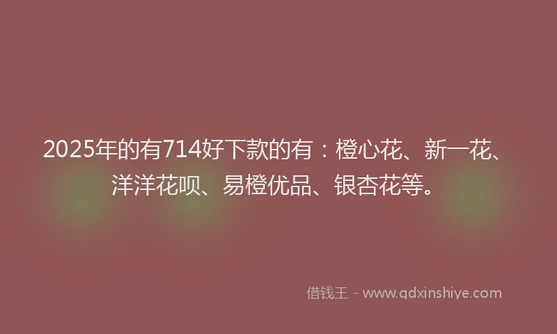 2025年的有714好下款的有：橙心花、新一花、洋洋花呗、易橙优品、银杏花等。