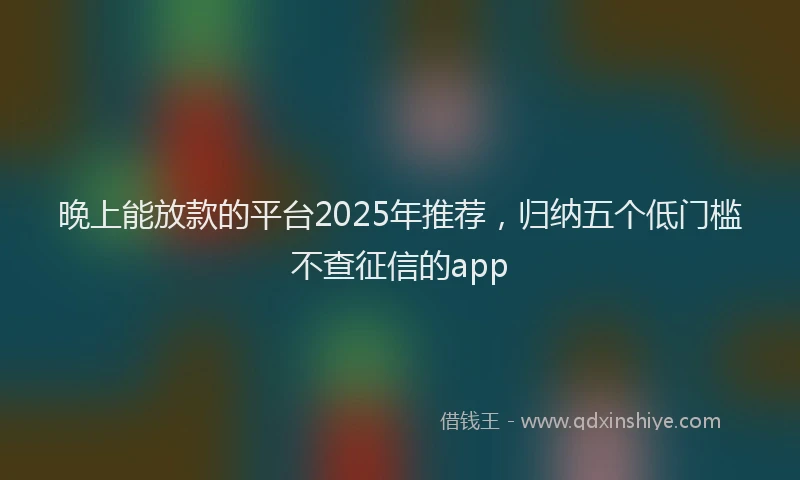 晚上能放款的平台2025年推荐，归纳五个低门槛不查征信的app